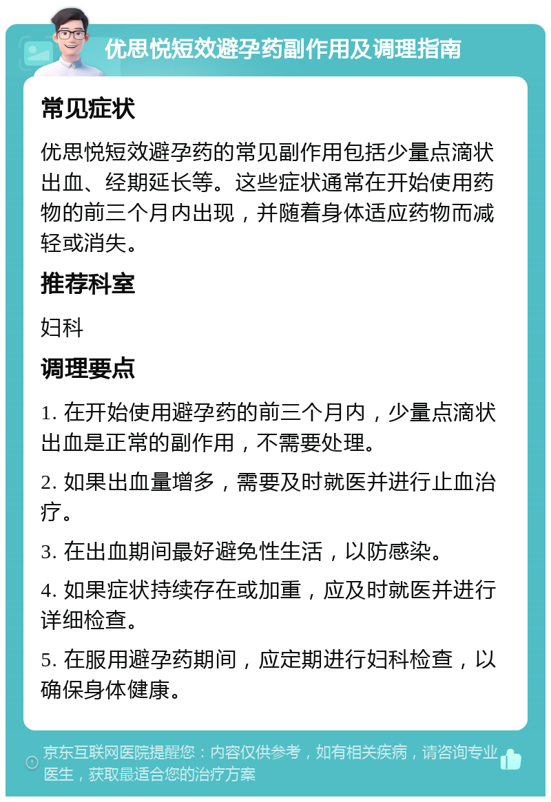 优思悦短效避孕药副作用及调理指南 常见症状 优思悦短效避孕药的常见副作用包括少量点滴状出血、经期延长等。这些症状通常在开始使用药物的前三个月内出现，并随着身体适应药物而减轻或消失。 推荐科室 妇科 调理要点 1. 在开始使用避孕药的前三个月内，少量点滴状出血是正常的副作用，不需要处理。 2. 如果出血量增多，需要及时就医并进行止血治疗。 3. 在出血期间最好避免性生活，以防感染。 4. 如果症状持续存在或加重，应及时就医并进行详细检查。 5. 在服用避孕药期间，应定期进行妇科检查，以确保身体健康。