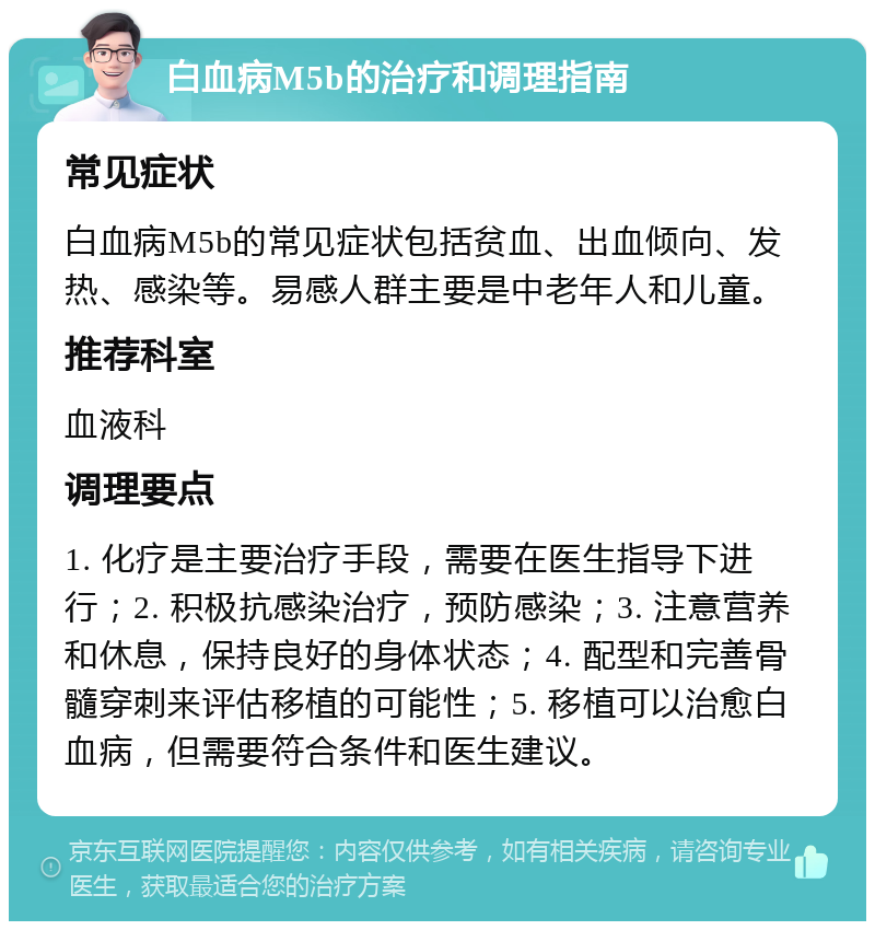 白血病M5b的治疗和调理指南 常见症状 白血病M5b的常见症状包括贫血、出血倾向、发热、感染等。易感人群主要是中老年人和儿童。 推荐科室 血液科 调理要点 1. 化疗是主要治疗手段，需要在医生指导下进行；2. 积极抗感染治疗，预防感染；3. 注意营养和休息，保持良好的身体状态；4. 配型和完善骨髓穿刺来评估移植的可能性；5. 移植可以治愈白血病，但需要符合条件和医生建议。