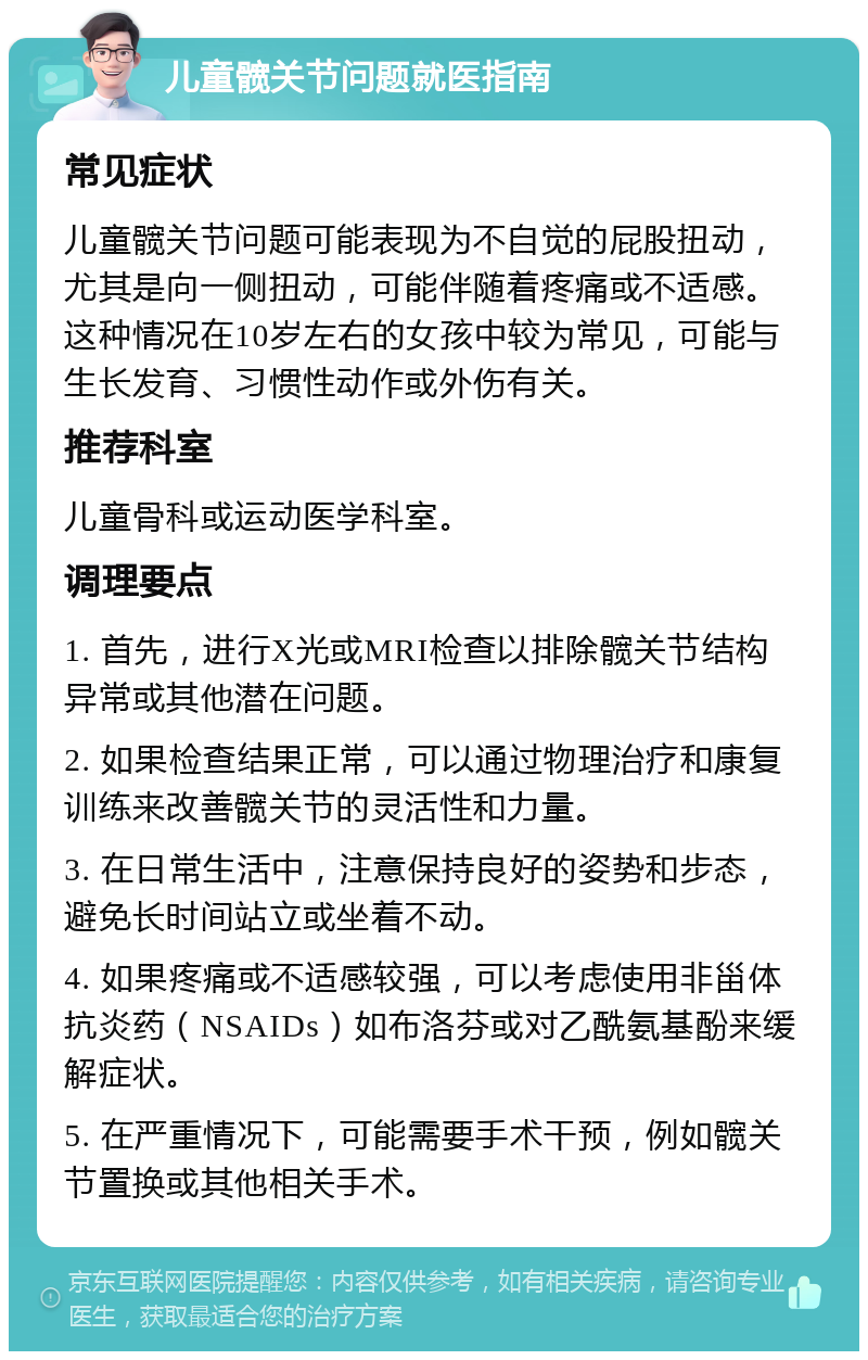 儿童髋关节问题就医指南 常见症状 儿童髋关节问题可能表现为不自觉的屁股扭动，尤其是向一侧扭动，可能伴随着疼痛或不适感。这种情况在10岁左右的女孩中较为常见，可能与生长发育、习惯性动作或外伤有关。 推荐科室 儿童骨科或运动医学科室。 调理要点 1. 首先，进行X光或MRI检查以排除髋关节结构异常或其他潜在问题。 2. 如果检查结果正常，可以通过物理治疗和康复训练来改善髋关节的灵活性和力量。 3. 在日常生活中，注意保持良好的姿势和步态，避免长时间站立或坐着不动。 4. 如果疼痛或不适感较强，可以考虑使用非甾体抗炎药（NSAIDs）如布洛芬或对乙酰氨基酚来缓解症状。 5. 在严重情况下，可能需要手术干预，例如髋关节置换或其他相关手术。