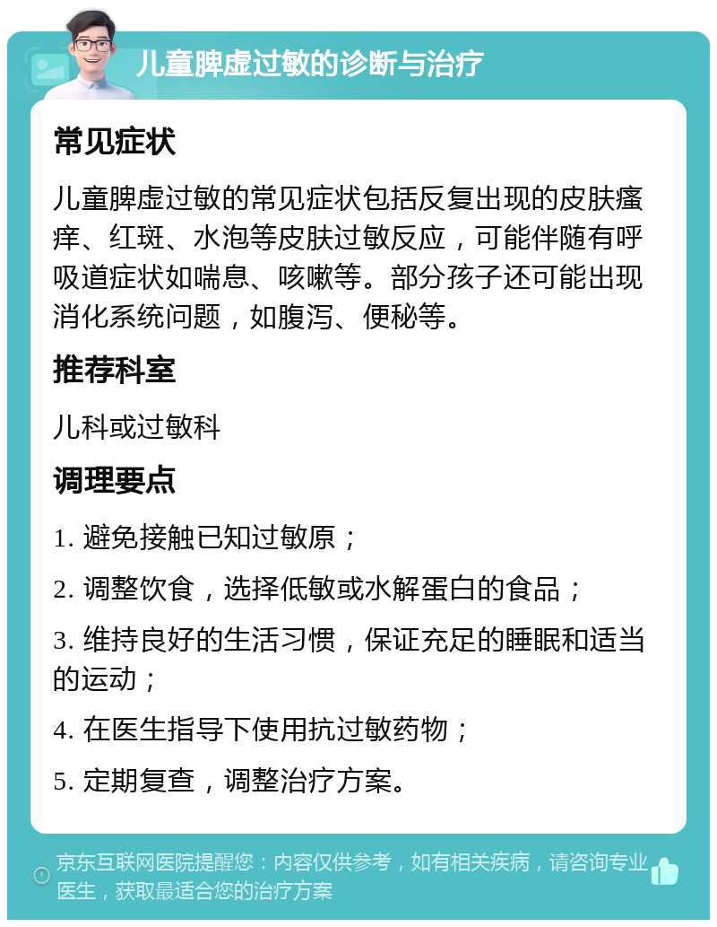 儿童脾虚过敏的诊断与治疗 常见症状 儿童脾虚过敏的常见症状包括反复出现的皮肤瘙痒、红斑、水泡等皮肤过敏反应，可能伴随有呼吸道症状如喘息、咳嗽等。部分孩子还可能出现消化系统问题，如腹泻、便秘等。 推荐科室 儿科或过敏科 调理要点 1. 避免接触已知过敏原； 2. 调整饮食，选择低敏或水解蛋白的食品； 3. 维持良好的生活习惯，保证充足的睡眠和适当的运动； 4. 在医生指导下使用抗过敏药物； 5. 定期复查，调整治疗方案。