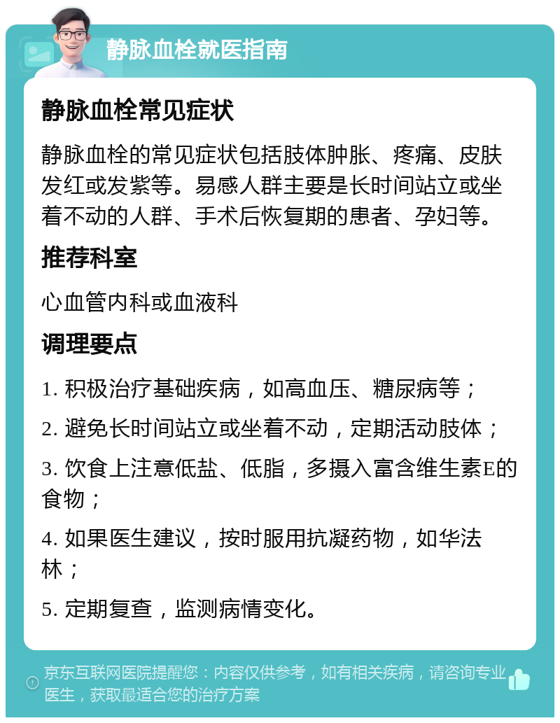 静脉血栓就医指南 静脉血栓常见症状 静脉血栓的常见症状包括肢体肿胀、疼痛、皮肤发红或发紫等。易感人群主要是长时间站立或坐着不动的人群、手术后恢复期的患者、孕妇等。 推荐科室 心血管内科或血液科 调理要点 1. 积极治疗基础疾病，如高血压、糖尿病等； 2. 避免长时间站立或坐着不动，定期活动肢体； 3. 饮食上注意低盐、低脂，多摄入富含维生素E的食物； 4. 如果医生建议，按时服用抗凝药物，如华法林； 5. 定期复查，监测病情变化。