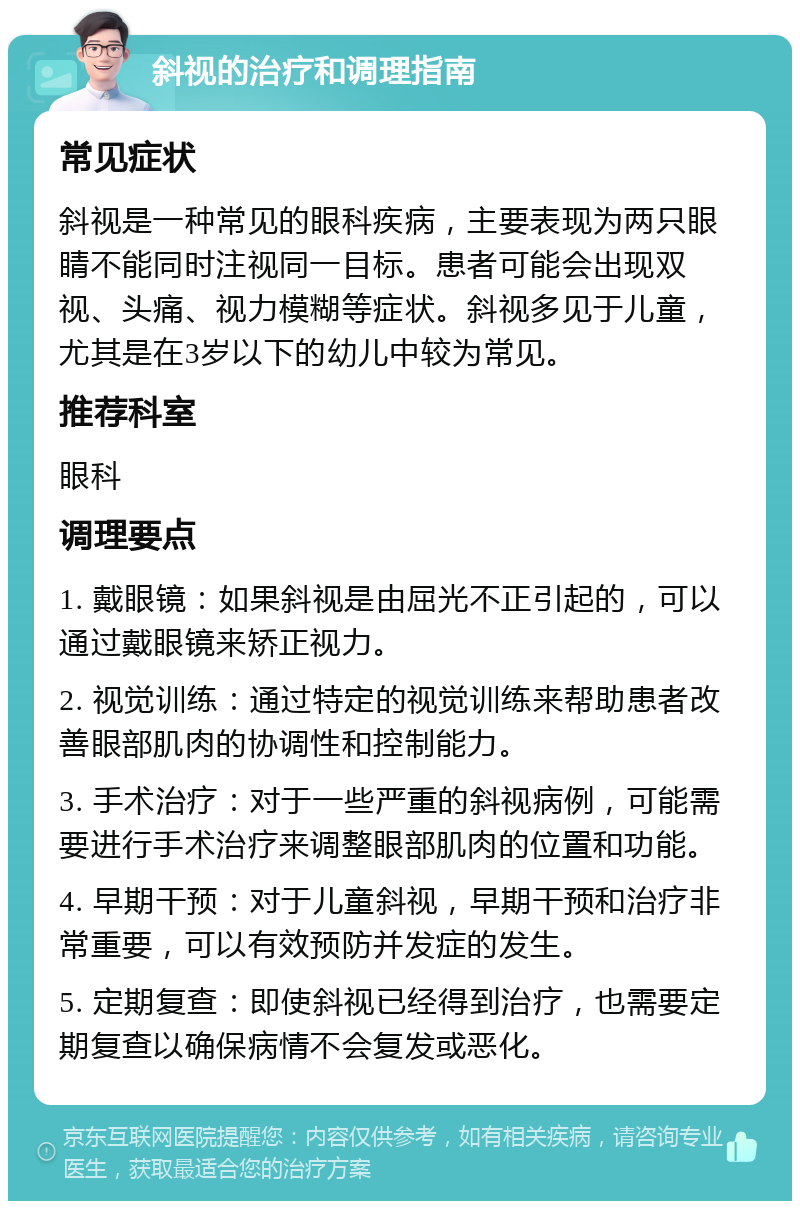 斜视的治疗和调理指南 常见症状 斜视是一种常见的眼科疾病，主要表现为两只眼睛不能同时注视同一目标。患者可能会出现双视、头痛、视力模糊等症状。斜视多见于儿童，尤其是在3岁以下的幼儿中较为常见。 推荐科室 眼科 调理要点 1. 戴眼镜：如果斜视是由屈光不正引起的，可以通过戴眼镜来矫正视力。 2. 视觉训练：通过特定的视觉训练来帮助患者改善眼部肌肉的协调性和控制能力。 3. 手术治疗：对于一些严重的斜视病例，可能需要进行手术治疗来调整眼部肌肉的位置和功能。 4. 早期干预：对于儿童斜视，早期干预和治疗非常重要，可以有效预防并发症的发生。 5. 定期复查：即使斜视已经得到治疗，也需要定期复查以确保病情不会复发或恶化。