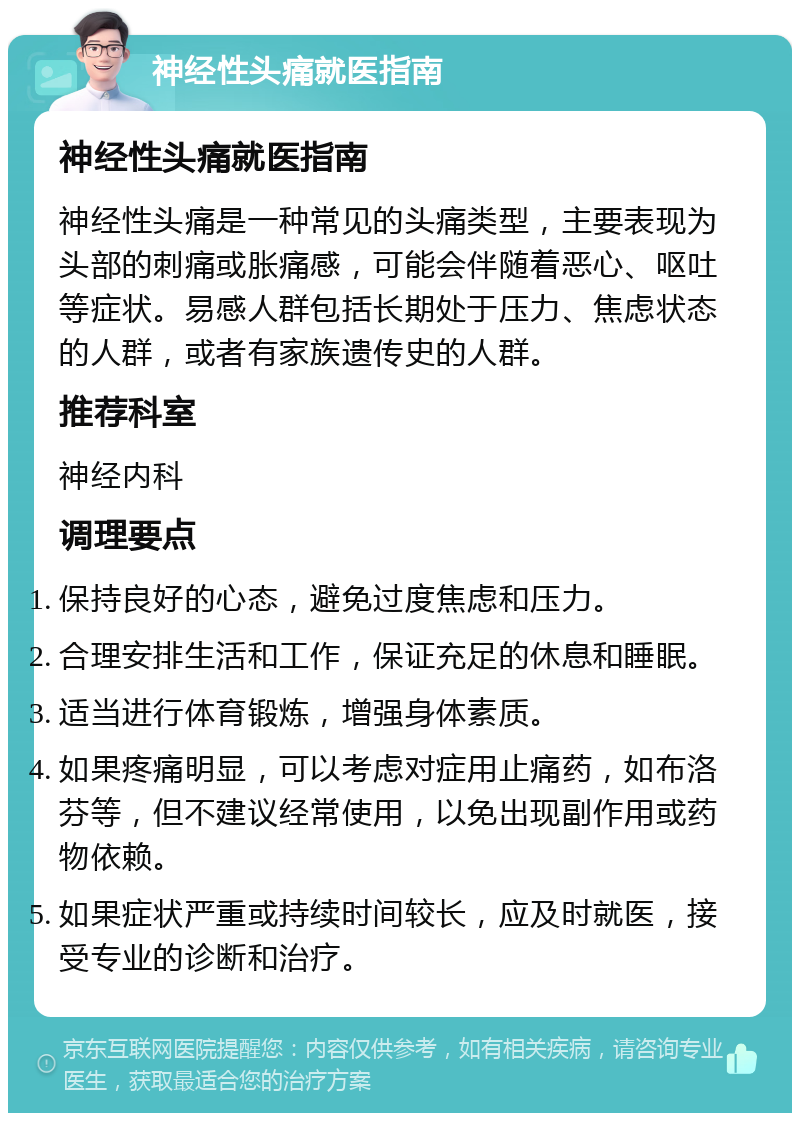 神经性头痛就医指南 神经性头痛就医指南 神经性头痛是一种常见的头痛类型，主要表现为头部的刺痛或胀痛感，可能会伴随着恶心、呕吐等症状。易感人群包括长期处于压力、焦虑状态的人群，或者有家族遗传史的人群。 推荐科室 神经内科 调理要点 保持良好的心态，避免过度焦虑和压力。 合理安排生活和工作，保证充足的休息和睡眠。 适当进行体育锻炼，增强身体素质。 如果疼痛明显，可以考虑对症用止痛药，如布洛芬等，但不建议经常使用，以免出现副作用或药物依赖。 如果症状严重或持续时间较长，应及时就医，接受专业的诊断和治疗。