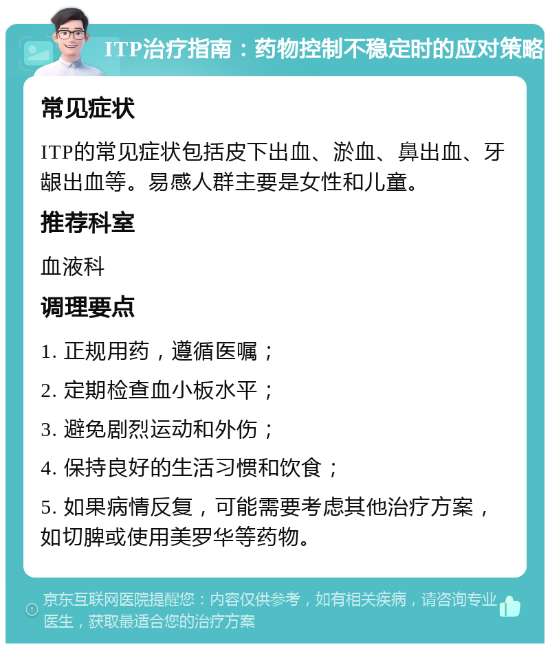 ITP治疗指南：药物控制不稳定时的应对策略 常见症状 ITP的常见症状包括皮下出血、淤血、鼻出血、牙龈出血等。易感人群主要是女性和儿童。 推荐科室 血液科 调理要点 1. 正规用药，遵循医嘱； 2. 定期检查血小板水平； 3. 避免剧烈运动和外伤； 4. 保持良好的生活习惯和饮食； 5. 如果病情反复，可能需要考虑其他治疗方案，如切脾或使用美罗华等药物。