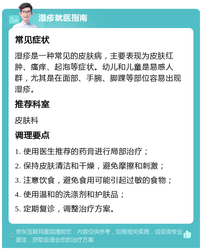 湿疹就医指南 常见症状 湿疹是一种常见的皮肤病，主要表现为皮肤红肿、瘙痒、起泡等症状。幼儿和儿童是易感人群，尤其是在面部、手腕、脚踝等部位容易出现湿疹。 推荐科室 皮肤科 调理要点 1. 使用医生推荐的药膏进行局部治疗； 2. 保持皮肤清洁和干燥，避免摩擦和刺激； 3. 注意饮食，避免食用可能引起过敏的食物； 4. 使用温和的洗涤剂和护肤品； 5. 定期复诊，调整治疗方案。