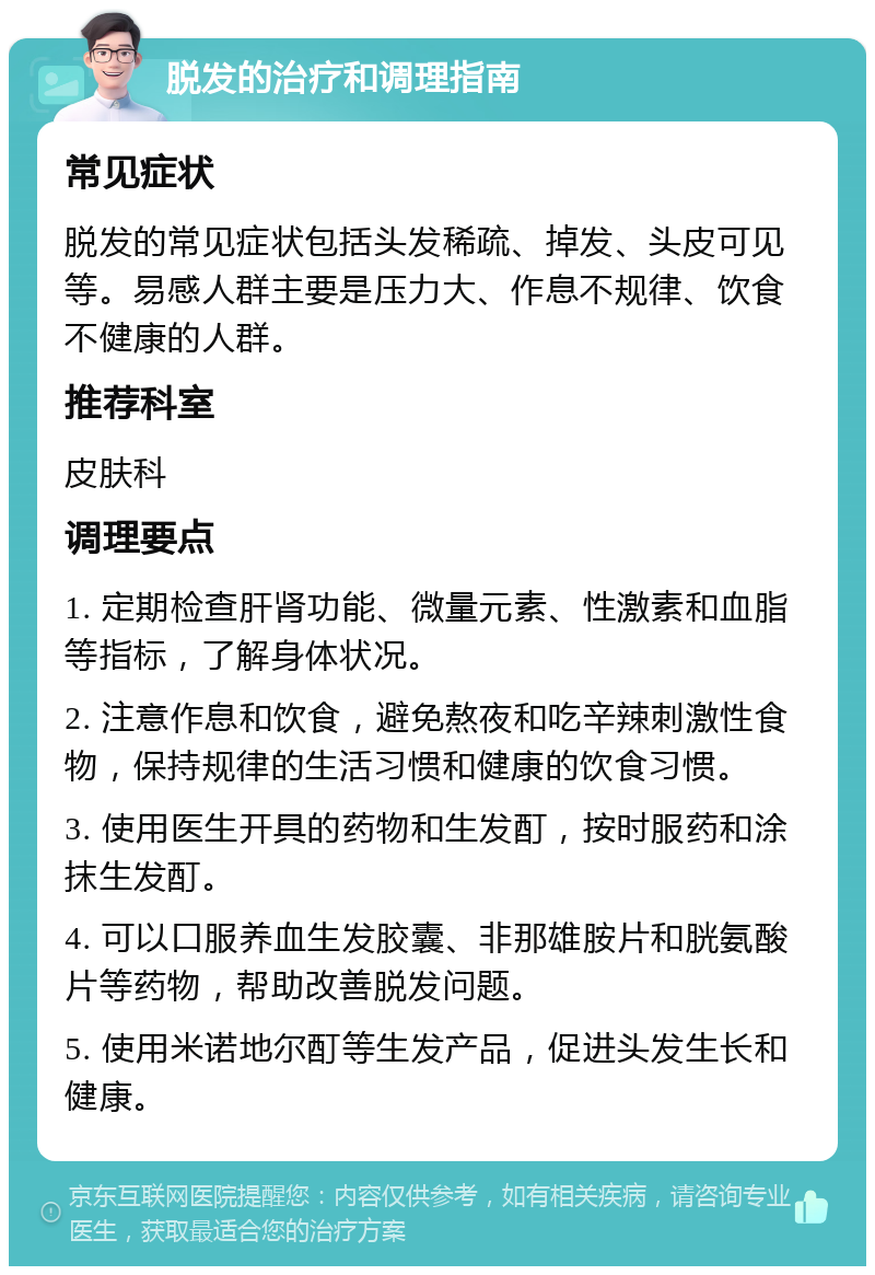 脱发的治疗和调理指南 常见症状 脱发的常见症状包括头发稀疏、掉发、头皮可见等。易感人群主要是压力大、作息不规律、饮食不健康的人群。 推荐科室 皮肤科 调理要点 1. 定期检查肝肾功能、微量元素、性激素和血脂等指标，了解身体状况。 2. 注意作息和饮食，避免熬夜和吃辛辣刺激性食物，保持规律的生活习惯和健康的饮食习惯。 3. 使用医生开具的药物和生发酊，按时服药和涂抹生发酊。 4. 可以口服养血生发胶囊、非那雄胺片和胱氨酸片等药物，帮助改善脱发问题。 5. 使用米诺地尔酊等生发产品，促进头发生长和健康。