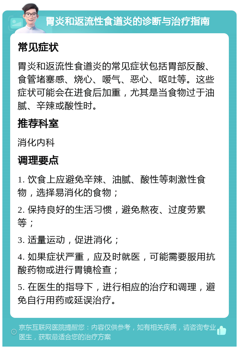 胃炎和返流性食道炎的诊断与治疗指南 常见症状 胃炎和返流性食道炎的常见症状包括胃部反酸、食管堵塞感、烧心、嗳气、恶心、呕吐等。这些症状可能会在进食后加重，尤其是当食物过于油腻、辛辣或酸性时。 推荐科室 消化内科 调理要点 1. 饮食上应避免辛辣、油腻、酸性等刺激性食物，选择易消化的食物； 2. 保持良好的生活习惯，避免熬夜、过度劳累等； 3. 适量运动，促进消化； 4. 如果症状严重，应及时就医，可能需要服用抗酸药物或进行胃镜检查； 5. 在医生的指导下，进行相应的治疗和调理，避免自行用药或延误治疗。