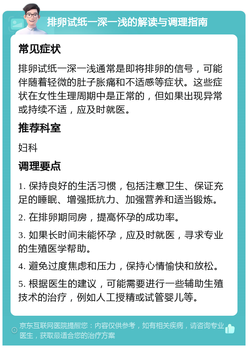 排卵试纸一深一浅的解读与调理指南 常见症状 排卵试纸一深一浅通常是即将排卵的信号，可能伴随着轻微的肚子胀痛和不适感等症状。这些症状在女性生理周期中是正常的，但如果出现异常或持续不适，应及时就医。 推荐科室 妇科 调理要点 1. 保持良好的生活习惯，包括注意卫生、保证充足的睡眠、增强抵抗力、加强营养和适当锻炼。 2. 在排卵期同房，提高怀孕的成功率。 3. 如果长时间未能怀孕，应及时就医，寻求专业的生殖医学帮助。 4. 避免过度焦虑和压力，保持心情愉快和放松。 5. 根据医生的建议，可能需要进行一些辅助生殖技术的治疗，例如人工授精或试管婴儿等。