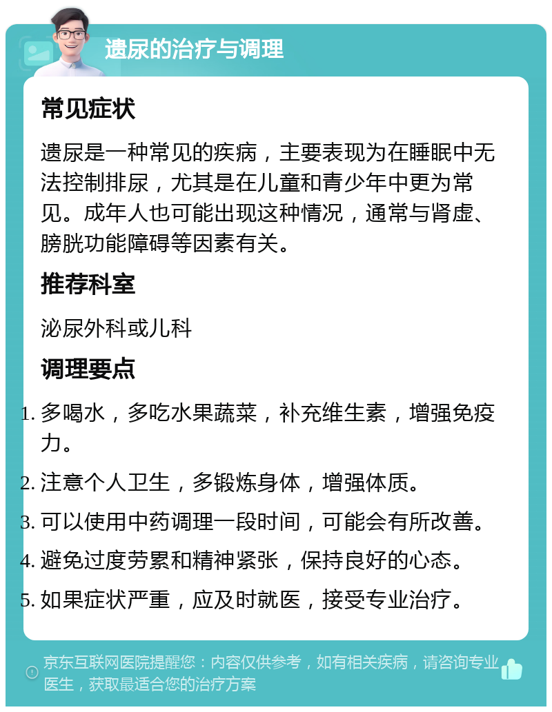 遗尿的治疗与调理 常见症状 遗尿是一种常见的疾病，主要表现为在睡眠中无法控制排尿，尤其是在儿童和青少年中更为常见。成年人也可能出现这种情况，通常与肾虚、膀胱功能障碍等因素有关。 推荐科室 泌尿外科或儿科 调理要点 多喝水，多吃水果蔬菜，补充维生素，增强免疫力。 注意个人卫生，多锻炼身体，增强体质。 可以使用中药调理一段时间，可能会有所改善。 避免过度劳累和精神紧张，保持良好的心态。 如果症状严重，应及时就医，接受专业治疗。