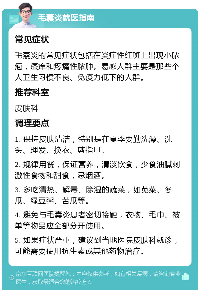 毛囊炎就医指南 常见症状 毛囊炎的常见症状包括在炎症性红斑上出现小脓疱，瘙痒和疼痛性脓肿。易感人群主要是那些个人卫生习惯不良、免疫力低下的人群。 推荐科室 皮肤科 调理要点 1. 保持皮肤清洁，特别是在夏季要勤洗澡、洗头、理发、换衣、剪指甲。 2. 规律用餐，保证营养，清淡饮食，少食油腻刺激性食物和甜食，忌烟酒。 3. 多吃清热、解毒、除湿的蔬菜，如苋菜、冬瓜、绿豆粥、苦瓜等。 4. 避免与毛囊炎患者密切接触，衣物、毛巾、被单等物品应全部分开使用。 5. 如果症状严重，建议到当地医院皮肤科就诊，可能需要使用抗生素或其他药物治疗。