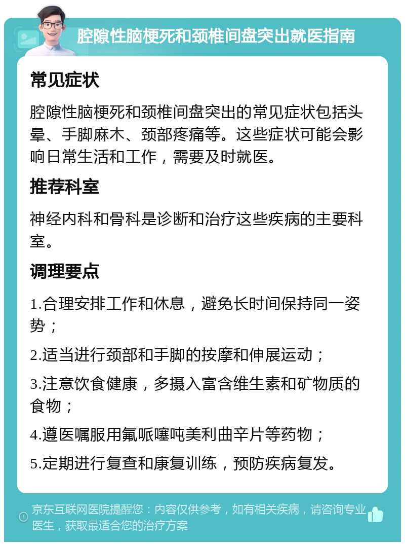 腔隙性脑梗死和颈椎间盘突出就医指南 常见症状 腔隙性脑梗死和颈椎间盘突出的常见症状包括头晕、手脚麻木、颈部疼痛等。这些症状可能会影响日常生活和工作，需要及时就医。 推荐科室 神经内科和骨科是诊断和治疗这些疾病的主要科室。 调理要点 1.合理安排工作和休息，避免长时间保持同一姿势； 2.适当进行颈部和手脚的按摩和伸展运动； 3.注意饮食健康，多摄入富含维生素和矿物质的食物； 4.遵医嘱服用氟哌噻吨美利曲辛片等药物； 5.定期进行复查和康复训练，预防疾病复发。