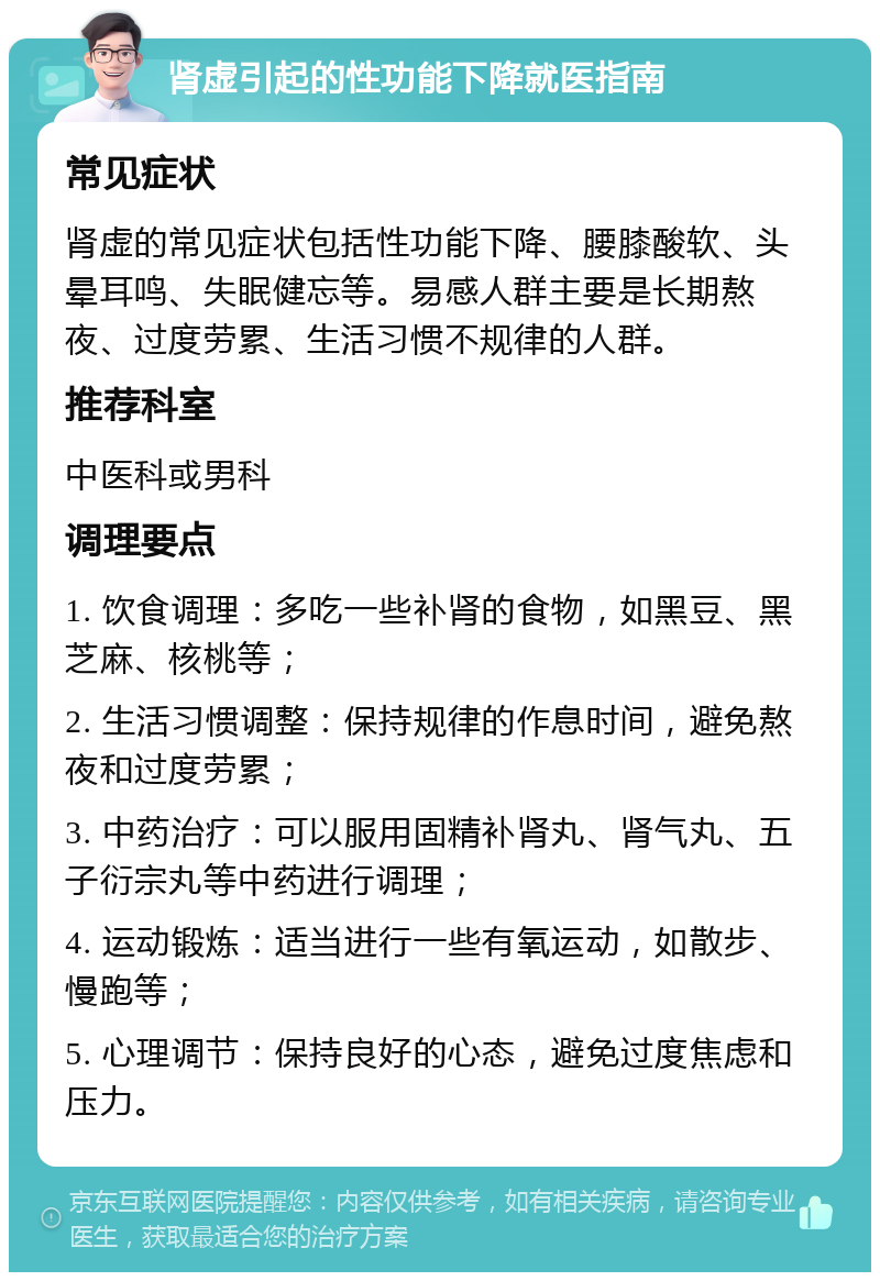 肾虚引起的性功能下降就医指南 常见症状 肾虚的常见症状包括性功能下降、腰膝酸软、头晕耳鸣、失眠健忘等。易感人群主要是长期熬夜、过度劳累、生活习惯不规律的人群。 推荐科室 中医科或男科 调理要点 1. 饮食调理：多吃一些补肾的食物，如黑豆、黑芝麻、核桃等； 2. 生活习惯调整：保持规律的作息时间，避免熬夜和过度劳累； 3. 中药治疗：可以服用固精补肾丸、肾气丸、五子衍宗丸等中药进行调理； 4. 运动锻炼：适当进行一些有氧运动，如散步、慢跑等； 5. 心理调节：保持良好的心态，避免过度焦虑和压力。