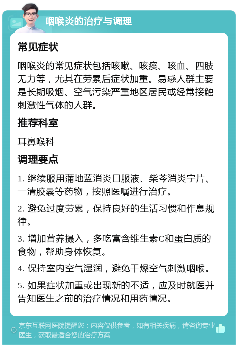 咽喉炎的治疗与调理 常见症状 咽喉炎的常见症状包括咳嗽、咳痰、咳血、四肢无力等，尤其在劳累后症状加重。易感人群主要是长期吸烟、空气污染严重地区居民或经常接触刺激性气体的人群。 推荐科室 耳鼻喉科 调理要点 1. 继续服用蒲地蓝消炎口服液、柴芩消炎宁片、一清胶囊等药物，按照医嘱进行治疗。 2. 避免过度劳累，保持良好的生活习惯和作息规律。 3. 增加营养摄入，多吃富含维生素C和蛋白质的食物，帮助身体恢复。 4. 保持室内空气湿润，避免干燥空气刺激咽喉。 5. 如果症状加重或出现新的不适，应及时就医并告知医生之前的治疗情况和用药情况。