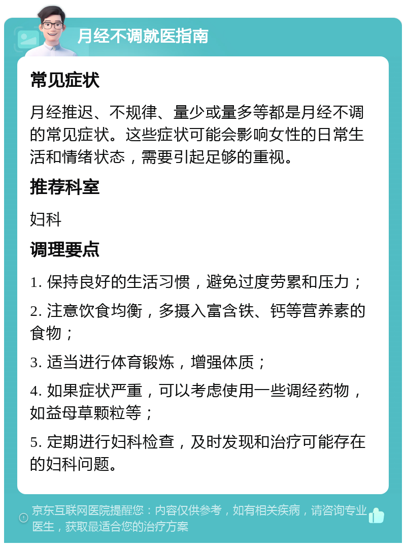 月经不调就医指南 常见症状 月经推迟、不规律、量少或量多等都是月经不调的常见症状。这些症状可能会影响女性的日常生活和情绪状态，需要引起足够的重视。 推荐科室 妇科 调理要点 1. 保持良好的生活习惯，避免过度劳累和压力； 2. 注意饮食均衡，多摄入富含铁、钙等营养素的食物； 3. 适当进行体育锻炼，增强体质； 4. 如果症状严重，可以考虑使用一些调经药物，如益母草颗粒等； 5. 定期进行妇科检查，及时发现和治疗可能存在的妇科问题。