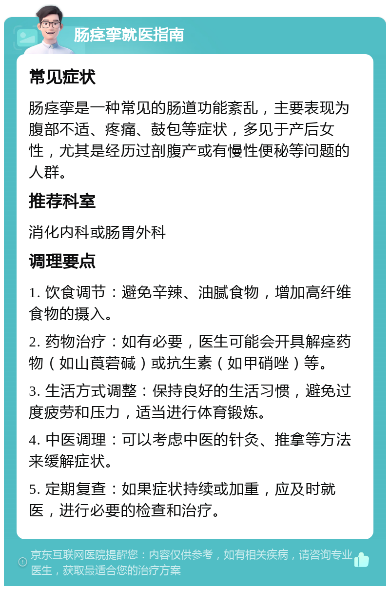 肠痉挛就医指南 常见症状 肠痉挛是一种常见的肠道功能紊乱，主要表现为腹部不适、疼痛、鼓包等症状，多见于产后女性，尤其是经历过剖腹产或有慢性便秘等问题的人群。 推荐科室 消化内科或肠胃外科 调理要点 1. 饮食调节：避免辛辣、油腻食物，增加高纤维食物的摄入。 2. 药物治疗：如有必要，医生可能会开具解痉药物（如山莨菪碱）或抗生素（如甲硝唑）等。 3. 生活方式调整：保持良好的生活习惯，避免过度疲劳和压力，适当进行体育锻炼。 4. 中医调理：可以考虑中医的针灸、推拿等方法来缓解症状。 5. 定期复查：如果症状持续或加重，应及时就医，进行必要的检查和治疗。