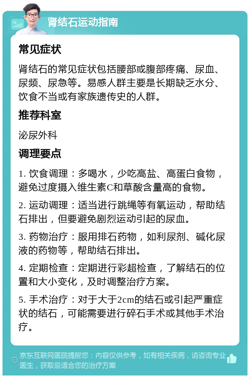 肾结石运动指南 常见症状 肾结石的常见症状包括腰部或腹部疼痛、尿血、尿频、尿急等。易感人群主要是长期缺乏水分、饮食不当或有家族遗传史的人群。 推荐科室 泌尿外科 调理要点 1. 饮食调理：多喝水，少吃高盐、高蛋白食物，避免过度摄入维生素C和草酸含量高的食物。 2. 运动调理：适当进行跳绳等有氧运动，帮助结石排出，但要避免剧烈运动引起的尿血。 3. 药物治疗：服用排石药物，如利尿剂、碱化尿液的药物等，帮助结石排出。 4. 定期检查：定期进行彩超检查，了解结石的位置和大小变化，及时调整治疗方案。 5. 手术治疗：对于大于2cm的结石或引起严重症状的结石，可能需要进行碎石手术或其他手术治疗。