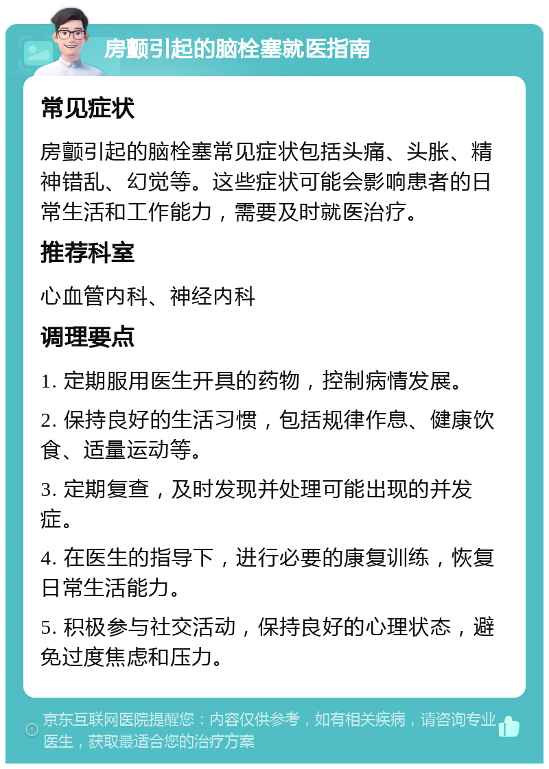 房颤引起的脑栓塞就医指南 常见症状 房颤引起的脑栓塞常见症状包括头痛、头胀、精神错乱、幻觉等。这些症状可能会影响患者的日常生活和工作能力，需要及时就医治疗。 推荐科室 心血管内科、神经内科 调理要点 1. 定期服用医生开具的药物，控制病情发展。 2. 保持良好的生活习惯，包括规律作息、健康饮食、适量运动等。 3. 定期复查，及时发现并处理可能出现的并发症。 4. 在医生的指导下，进行必要的康复训练，恢复日常生活能力。 5. 积极参与社交活动，保持良好的心理状态，避免过度焦虑和压力。