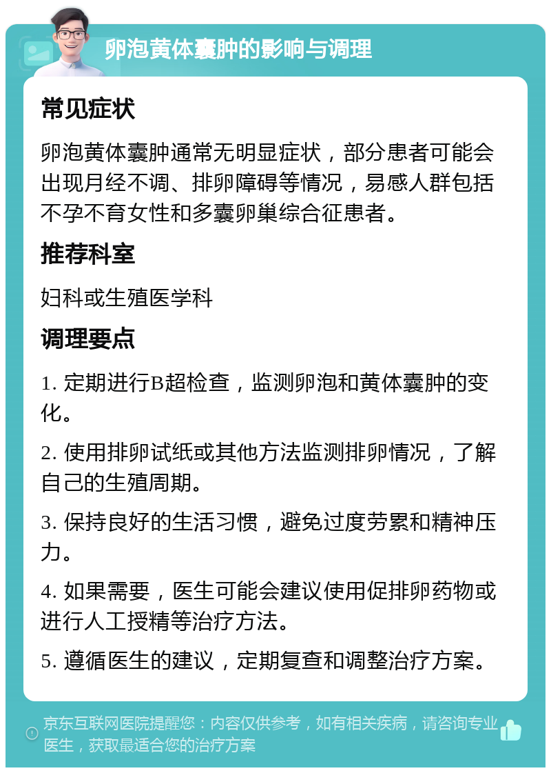 卵泡黄体囊肿的影响与调理 常见症状 卵泡黄体囊肿通常无明显症状，部分患者可能会出现月经不调、排卵障碍等情况，易感人群包括不孕不育女性和多囊卵巢综合征患者。 推荐科室 妇科或生殖医学科 调理要点 1. 定期进行B超检查，监测卵泡和黄体囊肿的变化。 2. 使用排卵试纸或其他方法监测排卵情况，了解自己的生殖周期。 3. 保持良好的生活习惯，避免过度劳累和精神压力。 4. 如果需要，医生可能会建议使用促排卵药物或进行人工授精等治疗方法。 5. 遵循医生的建议，定期复查和调整治疗方案。