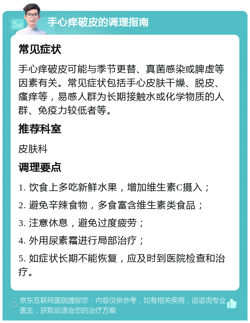 手心痒破皮的调理指南 常见症状 手心痒破皮可能与季节更替、真菌感染或脾虚等因素有关。常见症状包括手心皮肤干燥、脱皮、瘙痒等，易感人群为长期接触水或化学物质的人群、免疫力较低者等。 推荐科室 皮肤科 调理要点 1. 饮食上多吃新鲜水果，增加维生素C摄入； 2. 避免辛辣食物，多食富含维生素类食品； 3. 注意休息，避免过度疲劳； 4. 外用尿素霜进行局部治疗； 5. 如症状长期不能恢复，应及时到医院检查和治疗。