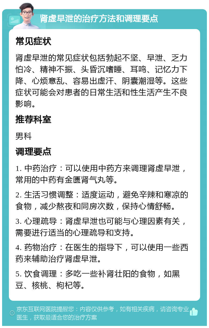 肾虚早泄的治疗方法和调理要点 常见症状 肾虚早泄的常见症状包括勃起不坚、早泄、乏力怕冷、精神不振、头昏沉嗜睡、耳鸣、记忆力下降、心烦意乱、容易出虚汗、阴囊潮湿等。这些症状可能会对患者的日常生活和性生活产生不良影响。 推荐科室 男科 调理要点 1. 中药治疗：可以使用中药方来调理肾虚早泄，常用的中药有金匮肾气丸等。 2. 生活习惯调整：适度运动，避免辛辣和寒凉的食物，减少熬夜和同房次数，保持心情舒畅。 3. 心理疏导：肾虚早泄也可能与心理因素有关，需要进行适当的心理疏导和支持。 4. 药物治疗：在医生的指导下，可以使用一些西药来辅助治疗肾虚早泄。 5. 饮食调理：多吃一些补肾壮阳的食物，如黑豆、核桃、枸杞等。