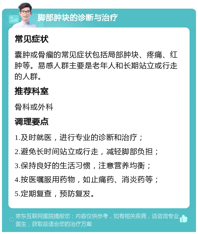 脚部肿块的诊断与治疗 常见症状 囊肿或骨瘤的常见症状包括局部肿块、疼痛、红肿等。易感人群主要是老年人和长期站立或行走的人群。 推荐科室 骨科或外科 调理要点 1.及时就医，进行专业的诊断和治疗； 2.避免长时间站立或行走，减轻脚部负担； 3.保持良好的生活习惯，注意营养均衡； 4.按医嘱服用药物，如止痛药、消炎药等； 5.定期复查，预防复发。