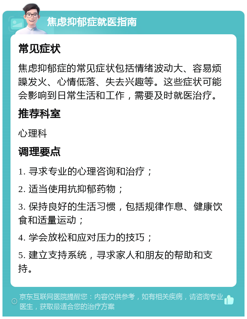 焦虑抑郁症就医指南 常见症状 焦虑抑郁症的常见症状包括情绪波动大、容易烦躁发火、心情低落、失去兴趣等。这些症状可能会影响到日常生活和工作，需要及时就医治疗。 推荐科室 心理科 调理要点 1. 寻求专业的心理咨询和治疗； 2. 适当使用抗抑郁药物； 3. 保持良好的生活习惯，包括规律作息、健康饮食和适量运动； 4. 学会放松和应对压力的技巧； 5. 建立支持系统，寻求家人和朋友的帮助和支持。