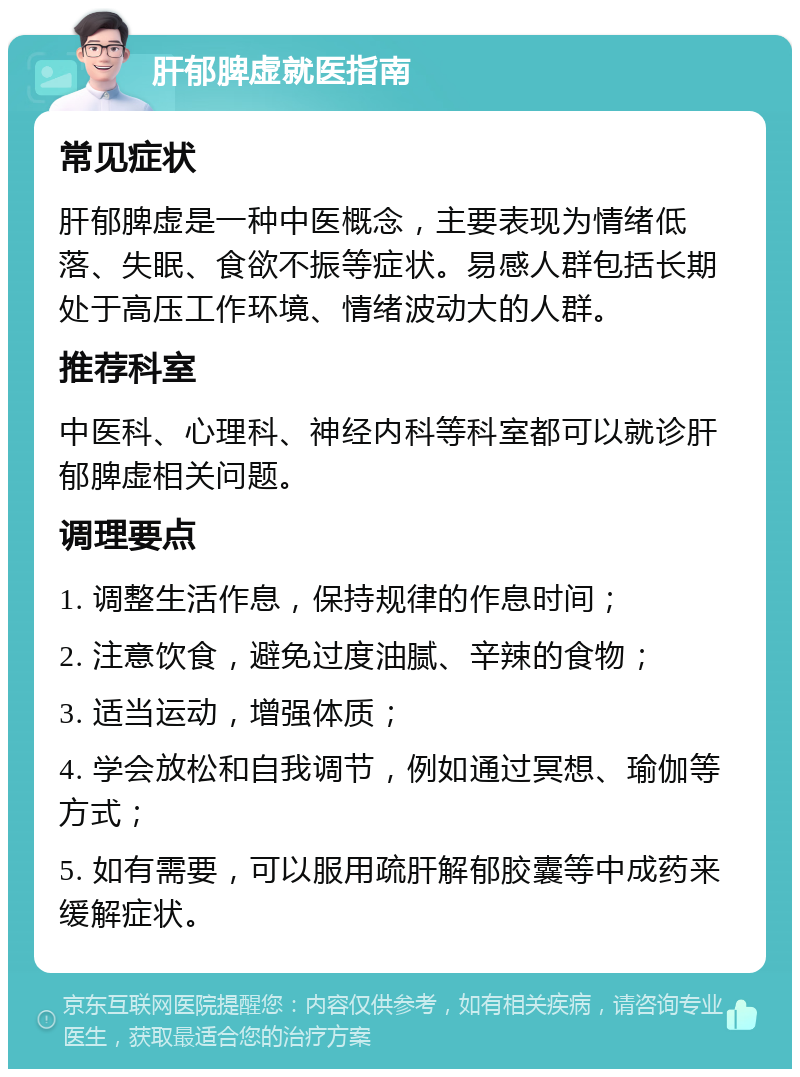 肝郁脾虚就医指南 常见症状 肝郁脾虚是一种中医概念，主要表现为情绪低落、失眠、食欲不振等症状。易感人群包括长期处于高压工作环境、情绪波动大的人群。 推荐科室 中医科、心理科、神经内科等科室都可以就诊肝郁脾虚相关问题。 调理要点 1. 调整生活作息，保持规律的作息时间； 2. 注意饮食，避免过度油腻、辛辣的食物； 3. 适当运动，增强体质； 4. 学会放松和自我调节，例如通过冥想、瑜伽等方式； 5. 如有需要，可以服用疏肝解郁胶囊等中成药来缓解症状。