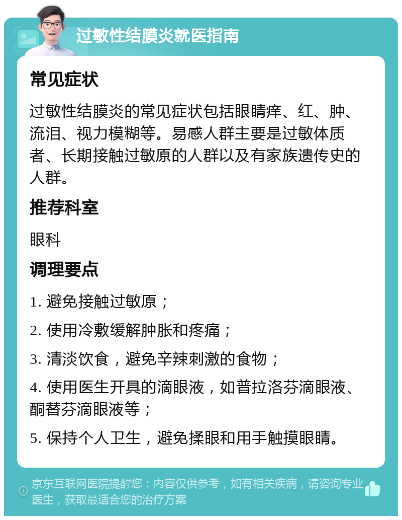 过敏性结膜炎就医指南 常见症状 过敏性结膜炎的常见症状包括眼睛痒、红、肿、流泪、视力模糊等。易感人群主要是过敏体质者、长期接触过敏原的人群以及有家族遗传史的人群。 推荐科室 眼科 调理要点 1. 避免接触过敏原； 2. 使用冷敷缓解肿胀和疼痛； 3. 清淡饮食，避免辛辣刺激的食物； 4. 使用医生开具的滴眼液，如普拉洛芬滴眼液、酮替芬滴眼液等； 5. 保持个人卫生，避免揉眼和用手触摸眼睛。