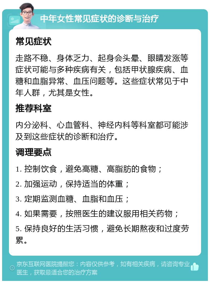 中年女性常见症状的诊断与治疗 常见症状 走路不稳、身体乏力、起身会头晕、眼睛发涨等症状可能与多种疾病有关，包括甲状腺疾病、血糖和血脂异常、血压问题等。这些症状常见于中年人群，尤其是女性。 推荐科室 内分泌科、心血管科、神经内科等科室都可能涉及到这些症状的诊断和治疗。 调理要点 1. 控制饮食，避免高糖、高脂肪的食物； 2. 加强运动，保持适当的体重； 3. 定期监测血糖、血脂和血压； 4. 如果需要，按照医生的建议服用相关药物； 5. 保持良好的生活习惯，避免长期熬夜和过度劳累。