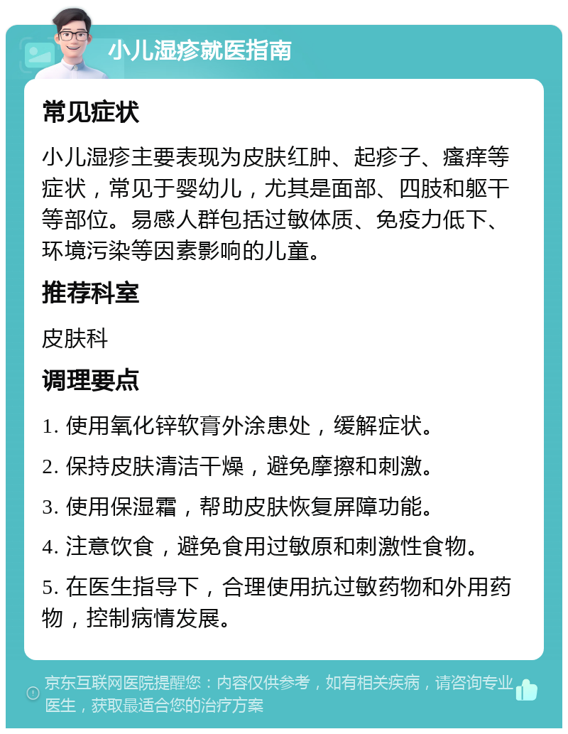 小儿湿疹就医指南 常见症状 小儿湿疹主要表现为皮肤红肿、起疹子、瘙痒等症状，常见于婴幼儿，尤其是面部、四肢和躯干等部位。易感人群包括过敏体质、免疫力低下、环境污染等因素影响的儿童。 推荐科室 皮肤科 调理要点 1. 使用氧化锌软膏外涂患处，缓解症状。 2. 保持皮肤清洁干燥，避免摩擦和刺激。 3. 使用保湿霜，帮助皮肤恢复屏障功能。 4. 注意饮食，避免食用过敏原和刺激性食物。 5. 在医生指导下，合理使用抗过敏药物和外用药物，控制病情发展。