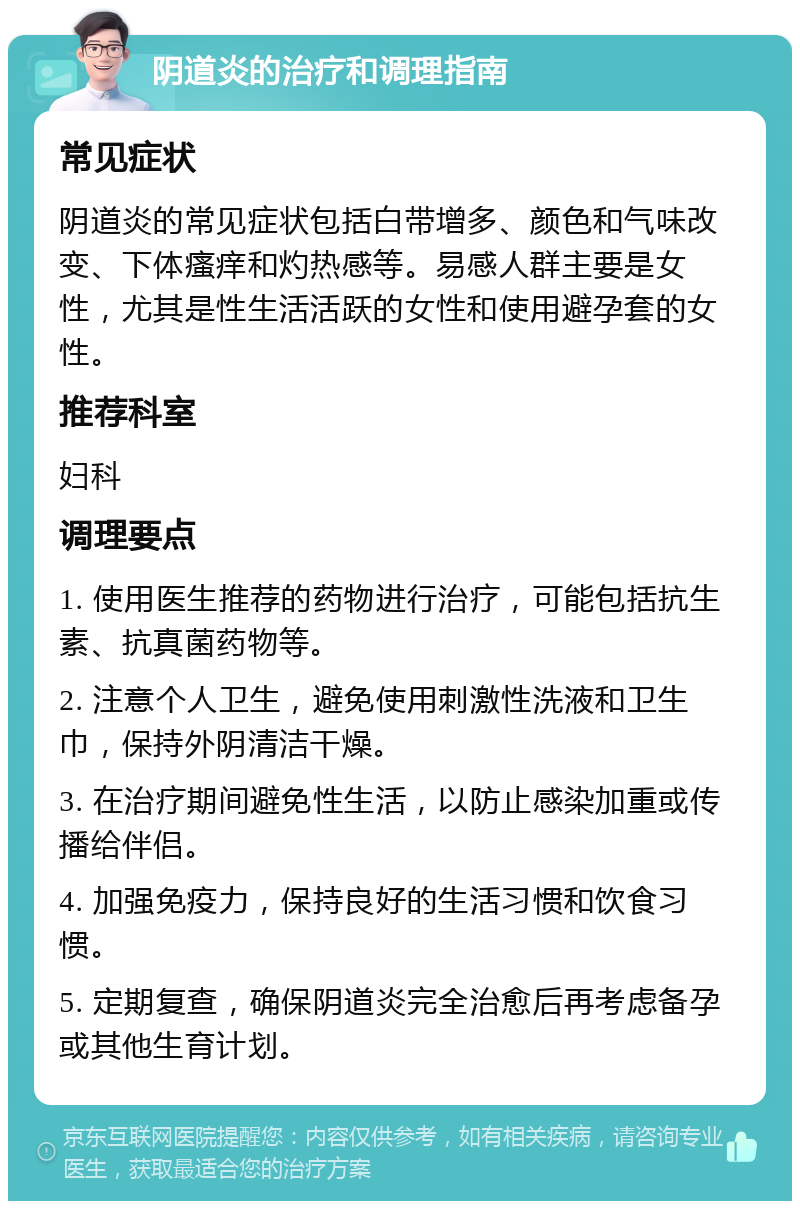 阴道炎的治疗和调理指南 常见症状 阴道炎的常见症状包括白带增多、颜色和气味改变、下体瘙痒和灼热感等。易感人群主要是女性，尤其是性生活活跃的女性和使用避孕套的女性。 推荐科室 妇科 调理要点 1. 使用医生推荐的药物进行治疗，可能包括抗生素、抗真菌药物等。 2. 注意个人卫生，避免使用刺激性洗液和卫生巾，保持外阴清洁干燥。 3. 在治疗期间避免性生活，以防止感染加重或传播给伴侣。 4. 加强免疫力，保持良好的生活习惯和饮食习惯。 5. 定期复查，确保阴道炎完全治愈后再考虑备孕或其他生育计划。