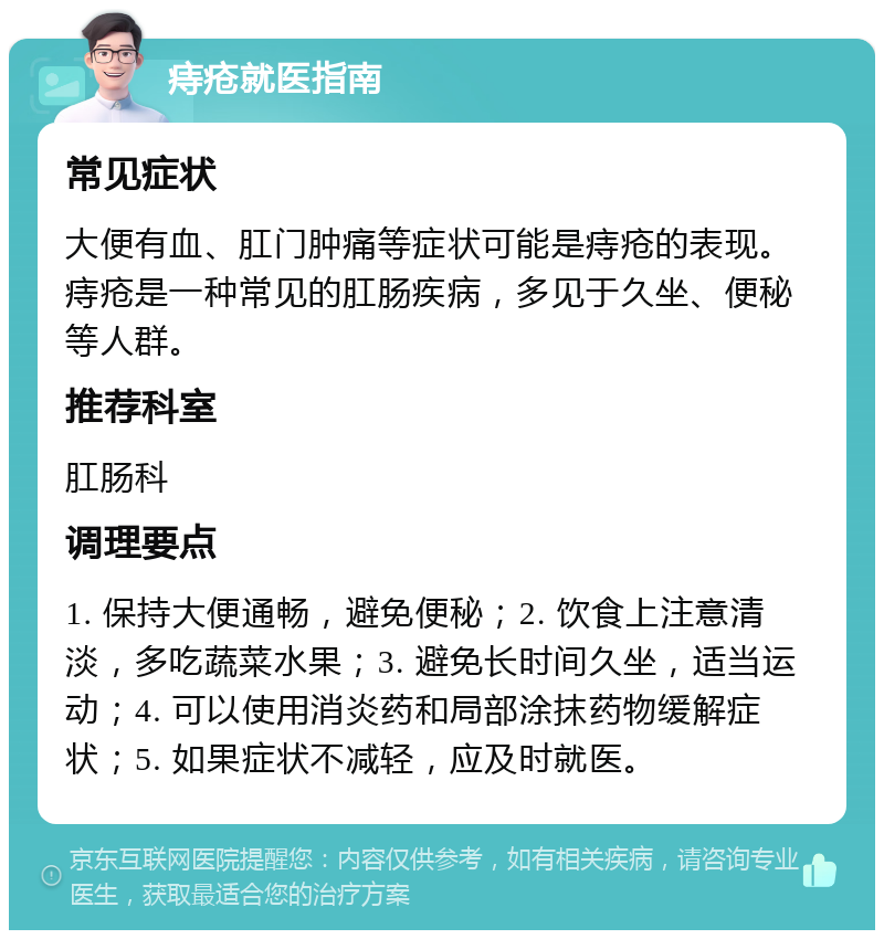 痔疮就医指南 常见症状 大便有血、肛门肿痛等症状可能是痔疮的表现。痔疮是一种常见的肛肠疾病，多见于久坐、便秘等人群。 推荐科室 肛肠科 调理要点 1. 保持大便通畅，避免便秘；2. 饮食上注意清淡，多吃蔬菜水果；3. 避免长时间久坐，适当运动；4. 可以使用消炎药和局部涂抹药物缓解症状；5. 如果症状不减轻，应及时就医。