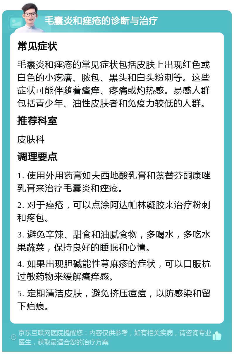 毛囊炎和痤疮的诊断与治疗 常见症状 毛囊炎和痤疮的常见症状包括皮肤上出现红色或白色的小疙瘩、脓包、黑头和白头粉刺等。这些症状可能伴随着瘙痒、疼痛或灼热感。易感人群包括青少年、油性皮肤者和免疫力较低的人群。 推荐科室 皮肤科 调理要点 1. 使用外用药膏如夫西地酸乳膏和萘替芬酮康唑乳膏来治疗毛囊炎和痤疮。 2. 对于痤疮，可以点涂阿达帕林凝胶来治疗粉刺和疼包。 3. 避免辛辣、甜食和油腻食物，多喝水，多吃水果蔬菜，保持良好的睡眠和心情。 4. 如果出现胆碱能性荨麻疹的症状，可以口服抗过敏药物来缓解瘙痒感。 5. 定期清洁皮肤，避免挤压痘痘，以防感染和留下疤痕。