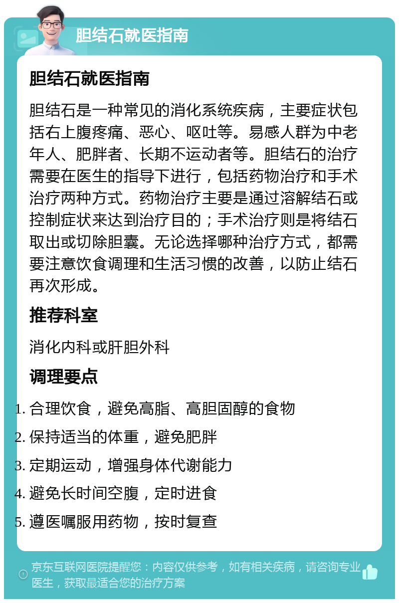 胆结石就医指南 胆结石就医指南 胆结石是一种常见的消化系统疾病，主要症状包括右上腹疼痛、恶心、呕吐等。易感人群为中老年人、肥胖者、长期不运动者等。胆结石的治疗需要在医生的指导下进行，包括药物治疗和手术治疗两种方式。药物治疗主要是通过溶解结石或控制症状来达到治疗目的；手术治疗则是将结石取出或切除胆囊。无论选择哪种治疗方式，都需要注意饮食调理和生活习惯的改善，以防止结石再次形成。 推荐科室 消化内科或肝胆外科 调理要点 合理饮食，避免高脂、高胆固醇的食物 保持适当的体重，避免肥胖 定期运动，增强身体代谢能力 避免长时间空腹，定时进食 遵医嘱服用药物，按时复查