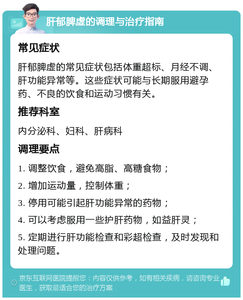 肝郁脾虚的调理与治疗指南 常见症状 肝郁脾虚的常见症状包括体重超标、月经不调、肝功能异常等。这些症状可能与长期服用避孕药、不良的饮食和运动习惯有关。 推荐科室 内分泌科、妇科、肝病科 调理要点 1. 调整饮食，避免高脂、高糖食物； 2. 增加运动量，控制体重； 3. 停用可能引起肝功能异常的药物； 4. 可以考虑服用一些护肝药物，如益肝灵； 5. 定期进行肝功能检查和彩超检查，及时发现和处理问题。