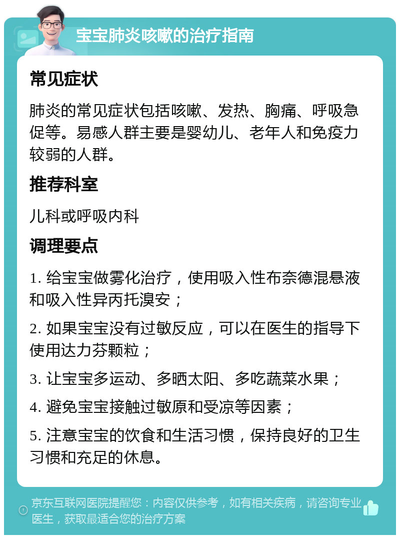 宝宝肺炎咳嗽的治疗指南 常见症状 肺炎的常见症状包括咳嗽、发热、胸痛、呼吸急促等。易感人群主要是婴幼儿、老年人和免疫力较弱的人群。 推荐科室 儿科或呼吸内科 调理要点 1. 给宝宝做雾化治疗，使用吸入性布奈德混悬液和吸入性异丙托溴安； 2. 如果宝宝没有过敏反应，可以在医生的指导下使用达力芬颗粒； 3. 让宝宝多运动、多晒太阳、多吃蔬菜水果； 4. 避免宝宝接触过敏原和受凉等因素； 5. 注意宝宝的饮食和生活习惯，保持良好的卫生习惯和充足的休息。