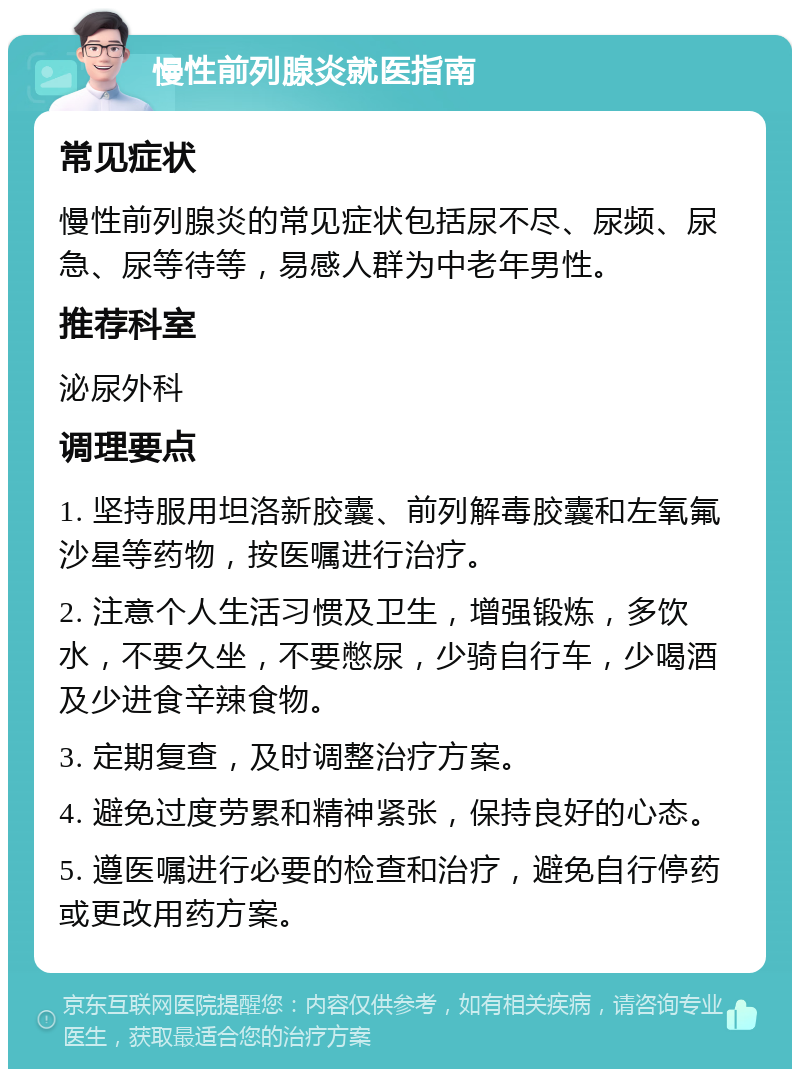 慢性前列腺炎就医指南 常见症状 慢性前列腺炎的常见症状包括尿不尽、尿频、尿急、尿等待等，易感人群为中老年男性。 推荐科室 泌尿外科 调理要点 1. 坚持服用坦洛新胶囊、前列解毒胶囊和左氧氟沙星等药物，按医嘱进行治疗。 2. 注意个人生活习惯及卫生，增强锻炼，多饮水，不要久坐，不要憋尿，少骑自行车，少喝酒及少进食辛辣食物。 3. 定期复查，及时调整治疗方案。 4. 避免过度劳累和精神紧张，保持良好的心态。 5. 遵医嘱进行必要的检查和治疗，避免自行停药或更改用药方案。