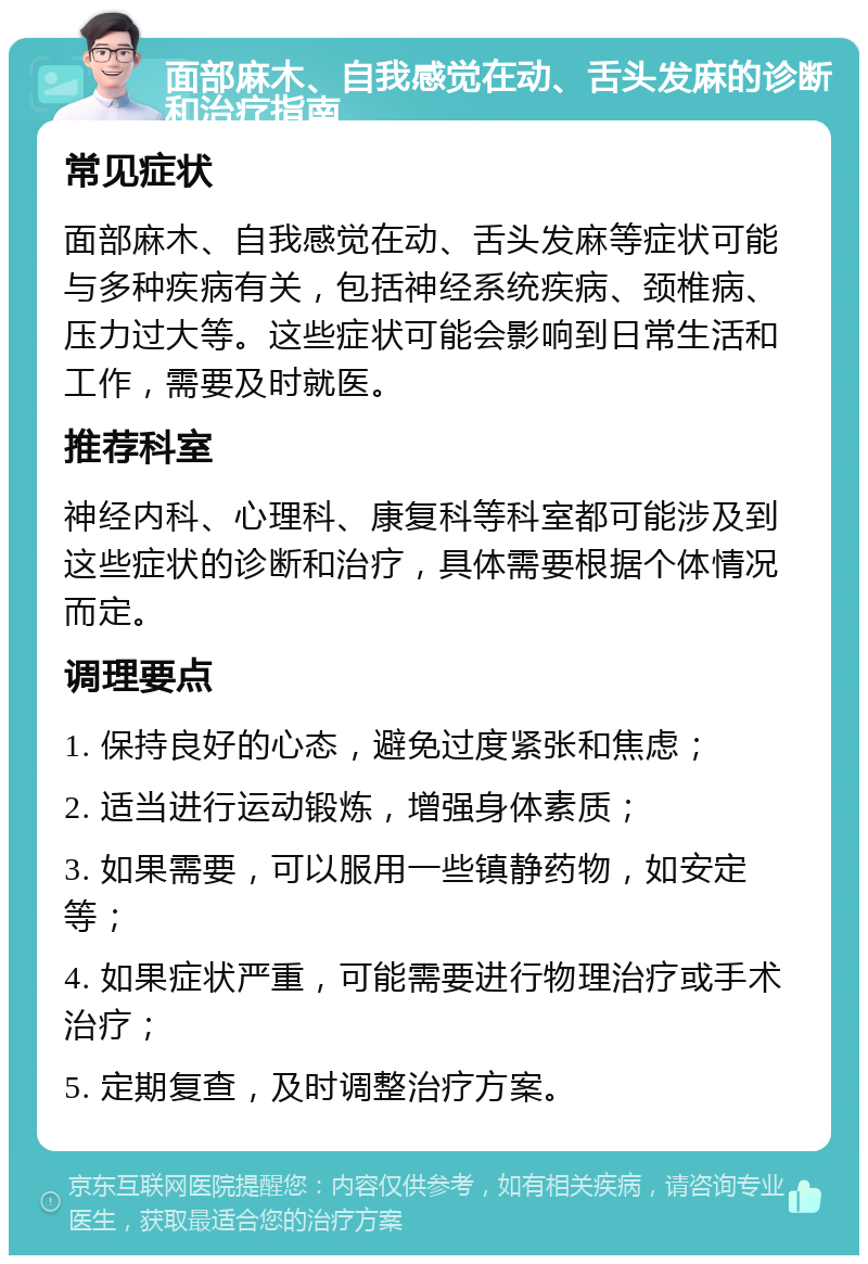 面部麻木、自我感觉在动、舌头发麻的诊断和治疗指南 常见症状 面部麻木、自我感觉在动、舌头发麻等症状可能与多种疾病有关，包括神经系统疾病、颈椎病、压力过大等。这些症状可能会影响到日常生活和工作，需要及时就医。 推荐科室 神经内科、心理科、康复科等科室都可能涉及到这些症状的诊断和治疗，具体需要根据个体情况而定。 调理要点 1. 保持良好的心态，避免过度紧张和焦虑； 2. 适当进行运动锻炼，增强身体素质； 3. 如果需要，可以服用一些镇静药物，如安定等； 4. 如果症状严重，可能需要进行物理治疗或手术治疗； 5. 定期复查，及时调整治疗方案。