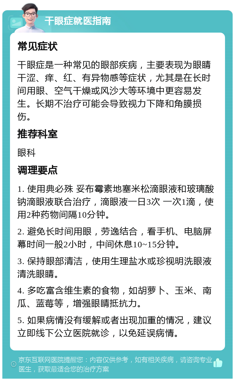 干眼症就医指南 常见症状 干眼症是一种常见的眼部疾病，主要表现为眼睛干涩、痒、红、有异物感等症状，尤其是在长时间用眼、空气干燥或风沙大等环境中更容易发生。长期不治疗可能会导致视力下降和角膜损伤。 推荐科室 眼科 调理要点 1. 使用典必殊 妥布霉素地塞米松滴眼液和玻璃酸钠滴眼液联合治疗，滴眼液一日3次 一次1滴，使用2种药物间隔10分钟。 2. 避免长时间用眼，劳逸结合，看手机、电脑屏幕时间一般2小时，中间休息10~15分钟。 3. 保持眼部清洁，使用生理盐水或珍视明洗眼液清洗眼睛。 4. 多吃富含维生素的食物，如胡萝卜、玉米、南瓜、蓝莓等，增强眼睛抵抗力。 5. 如果病情没有缓解或者出现加重的情况，建议立即线下公立医院就诊，以免延误病情。