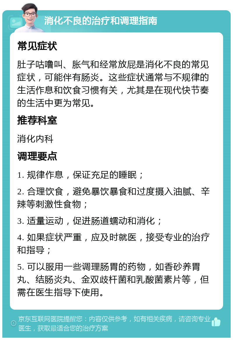 消化不良的治疗和调理指南 常见症状 肚子咕噜叫、胀气和经常放屁是消化不良的常见症状，可能伴有肠炎。这些症状通常与不规律的生活作息和饮食习惯有关，尤其是在现代快节奏的生活中更为常见。 推荐科室 消化内科 调理要点 1. 规律作息，保证充足的睡眠； 2. 合理饮食，避免暴饮暴食和过度摄入油腻、辛辣等刺激性食物； 3. 适量运动，促进肠道蠕动和消化； 4. 如果症状严重，应及时就医，接受专业的治疗和指导； 5. 可以服用一些调理肠胃的药物，如香砂养胃丸、结肠炎丸、金双歧杆菌和乳酸菌素片等，但需在医生指导下使用。