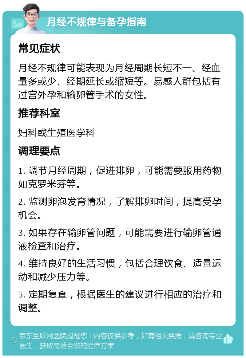 月经不规律与备孕指南 常见症状 月经不规律可能表现为月经周期长短不一、经血量多或少、经期延长或缩短等。易感人群包括有过宫外孕和输卵管手术的女性。 推荐科室 妇科或生殖医学科 调理要点 1. 调节月经周期，促进排卵，可能需要服用药物如克罗米芬等。 2. 监测卵泡发育情况，了解排卵时间，提高受孕机会。 3. 如果存在输卵管问题，可能需要进行输卵管通液检查和治疗。 4. 维持良好的生活习惯，包括合理饮食、适量运动和减少压力等。 5. 定期复查，根据医生的建议进行相应的治疗和调整。