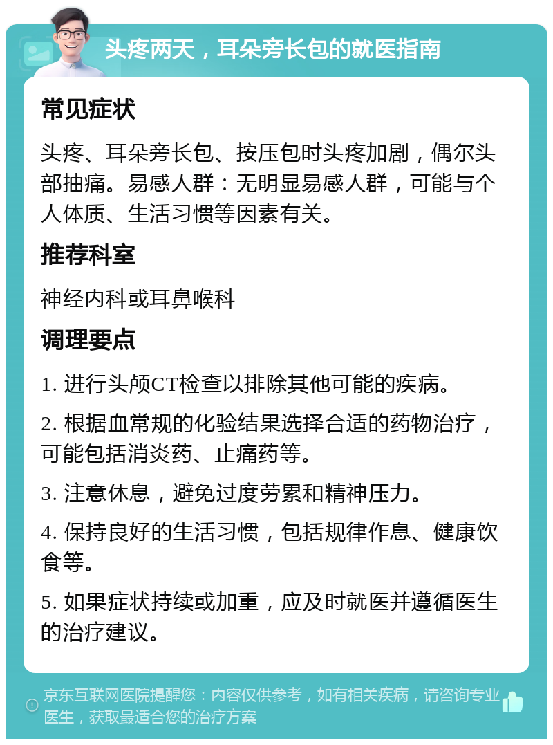 头疼两天，耳朵旁长包的就医指南 常见症状 头疼、耳朵旁长包、按压包时头疼加剧，偶尔头部抽痛。易感人群：无明显易感人群，可能与个人体质、生活习惯等因素有关。 推荐科室 神经内科或耳鼻喉科 调理要点 1. 进行头颅CT检查以排除其他可能的疾病。 2. 根据血常规的化验结果选择合适的药物治疗，可能包括消炎药、止痛药等。 3. 注意休息，避免过度劳累和精神压力。 4. 保持良好的生活习惯，包括规律作息、健康饮食等。 5. 如果症状持续或加重，应及时就医并遵循医生的治疗建议。