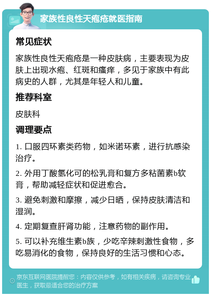 家族性良性天疱疮就医指南 常见症状 家族性良性天疱疮是一种皮肤病，主要表现为皮肤上出现水疱、红斑和瘙痒，多见于家族中有此病史的人群，尤其是年轻人和儿童。 推荐科室 皮肤科 调理要点 1. 口服四环素类药物，如米诺环素，进行抗感染治疗。 2. 外用丁酸氢化可的松乳膏和复方多粘菌素b软膏，帮助减轻症状和促进愈合。 3. 避免刺激和摩擦，减少日晒，保持皮肤清洁和湿润。 4. 定期复查肝肾功能，注意药物的副作用。 5. 可以补充维生素b族，少吃辛辣刺激性食物，多吃易消化的食物，保持良好的生活习惯和心态。