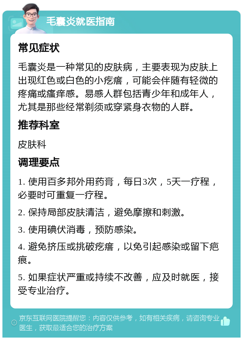 毛囊炎就医指南 常见症状 毛囊炎是一种常见的皮肤病，主要表现为皮肤上出现红色或白色的小疙瘩，可能会伴随有轻微的疼痛或瘙痒感。易感人群包括青少年和成年人，尤其是那些经常剃须或穿紧身衣物的人群。 推荐科室 皮肤科 调理要点 1. 使用百多邦外用药膏，每日3次，5天一疗程，必要时可重复一疗程。 2. 保持局部皮肤清洁，避免摩擦和刺激。 3. 使用碘伏消毒，预防感染。 4. 避免挤压或挑破疙瘩，以免引起感染或留下疤痕。 5. 如果症状严重或持续不改善，应及时就医，接受专业治疗。