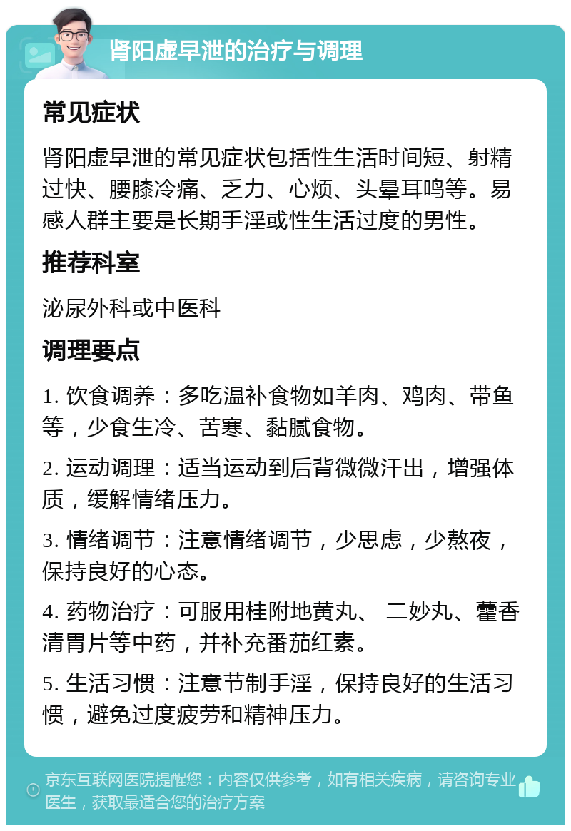 肾阳虚早泄的治疗与调理 常见症状 肾阳虚早泄的常见症状包括性生活时间短、射精过快、腰膝冷痛、乏力、心烦、头晕耳鸣等。易感人群主要是长期手淫或性生活过度的男性。 推荐科室 泌尿外科或中医科 调理要点 1. 饮食调养：多吃温补食物如羊肉、鸡肉、带鱼等，少食生冷、苦寒、黏腻食物。 2. 运动调理：适当运动到后背微微汗出，增强体质，缓解情绪压力。 3. 情绪调节：注意情绪调节，少思虑，少熬夜，保持良好的心态。 4. 药物治疗：可服用桂附地黄丸、 二妙丸、藿香清胃片等中药，并补充番茄红素。 5. 生活习惯：注意节制手淫，保持良好的生活习惯，避免过度疲劳和精神压力。