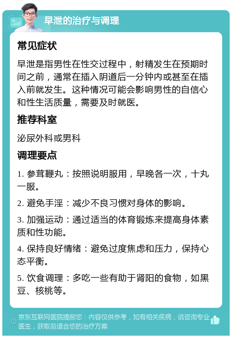 早泄的治疗与调理 常见症状 早泄是指男性在性交过程中，射精发生在预期时间之前，通常在插入阴道后一分钟内或甚至在插入前就发生。这种情况可能会影响男性的自信心和性生活质量，需要及时就医。 推荐科室 泌尿外科或男科 调理要点 1. 参茸鞭丸：按照说明服用，早晚各一次，十丸一服。 2. 避免手淫：减少不良习惯对身体的影响。 3. 加强运动：通过适当的体育锻炼来提高身体素质和性功能。 4. 保持良好情绪：避免过度焦虑和压力，保持心态平衡。 5. 饮食调理：多吃一些有助于肾阳的食物，如黑豆、核桃等。