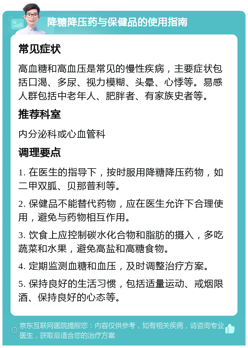 降糖降压药与保健品的使用指南 常见症状 高血糖和高血压是常见的慢性疾病，主要症状包括口渴、多尿、视力模糊、头晕、心悸等。易感人群包括中老年人、肥胖者、有家族史者等。 推荐科室 内分泌科或心血管科 调理要点 1. 在医生的指导下，按时服用降糖降压药物，如二甲双胍、贝那普利等。 2. 保健品不能替代药物，应在医生允许下合理使用，避免与药物相互作用。 3. 饮食上应控制碳水化合物和脂肪的摄入，多吃蔬菜和水果，避免高盐和高糖食物。 4. 定期监测血糖和血压，及时调整治疗方案。 5. 保持良好的生活习惯，包括适量运动、戒烟限酒、保持良好的心态等。