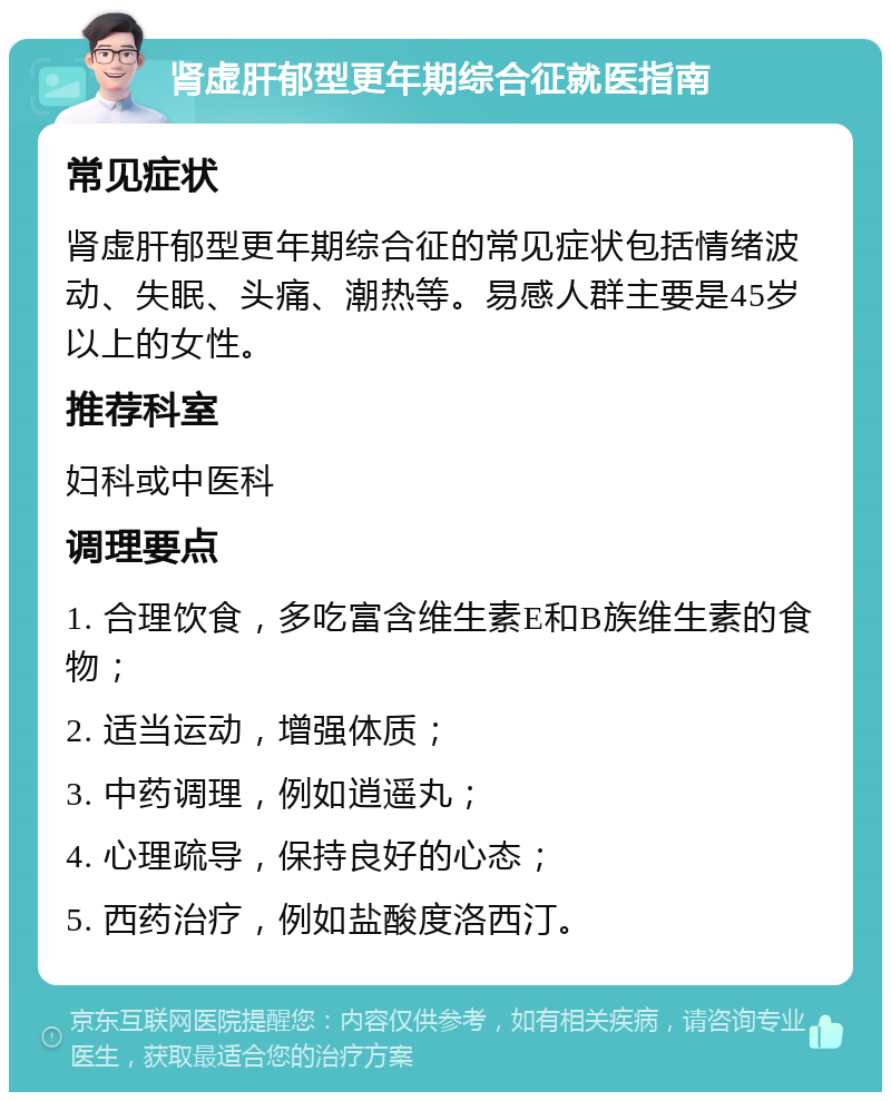 肾虚肝郁型更年期综合征就医指南 常见症状 肾虚肝郁型更年期综合征的常见症状包括情绪波动、失眠、头痛、潮热等。易感人群主要是45岁以上的女性。 推荐科室 妇科或中医科 调理要点 1. 合理饮食，多吃富含维生素E和B族维生素的食物； 2. 适当运动，增强体质； 3. 中药调理，例如逍遥丸； 4. 心理疏导，保持良好的心态； 5. 西药治疗，例如盐酸度洛西汀。