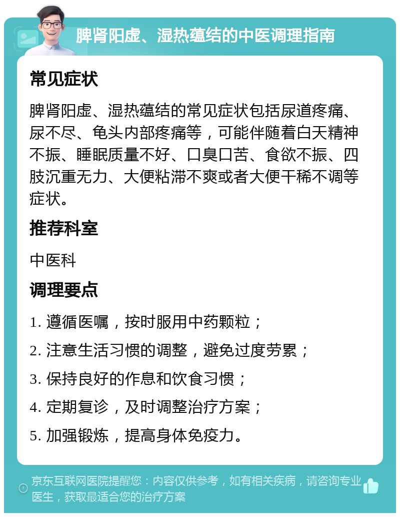 脾肾阳虚、湿热蕴结的中医调理指南 常见症状 脾肾阳虚、湿热蕴结的常见症状包括尿道疼痛、尿不尽、龟头内部疼痛等，可能伴随着白天精神不振、睡眠质量不好、口臭口苦、食欲不振、四肢沉重无力、大便粘滞不爽或者大便干稀不调等症状。 推荐科室 中医科 调理要点 1. 遵循医嘱，按时服用中药颗粒； 2. 注意生活习惯的调整，避免过度劳累； 3. 保持良好的作息和饮食习惯； 4. 定期复诊，及时调整治疗方案； 5. 加强锻炼，提高身体免疫力。