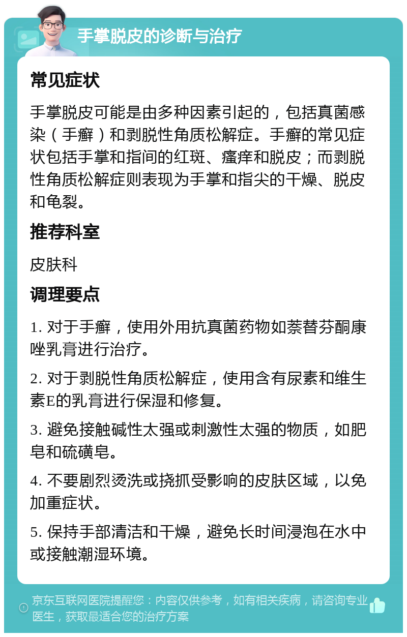 手掌脱皮的诊断与治疗 常见症状 手掌脱皮可能是由多种因素引起的，包括真菌感染（手癣）和剥脱性角质松解症。手癣的常见症状包括手掌和指间的红斑、瘙痒和脱皮；而剥脱性角质松解症则表现为手掌和指尖的干燥、脱皮和龟裂。 推荐科室 皮肤科 调理要点 1. 对于手癣，使用外用抗真菌药物如萘替芬酮康唑乳膏进行治疗。 2. 对于剥脱性角质松解症，使用含有尿素和维生素E的乳膏进行保湿和修复。 3. 避免接触碱性太强或刺激性太强的物质，如肥皂和硫磺皂。 4. 不要剧烈烫洗或挠抓受影响的皮肤区域，以免加重症状。 5. 保持手部清洁和干燥，避免长时间浸泡在水中或接触潮湿环境。